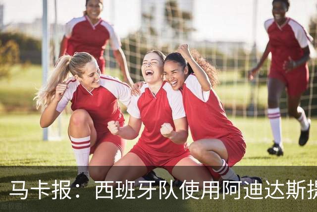马卡报：西班牙队使用阿迪达斯提供的降温装备，应对高温天气